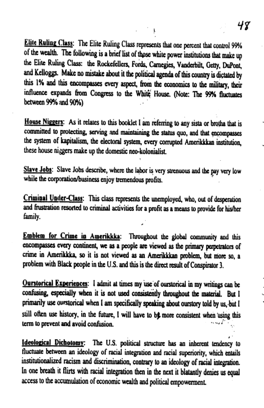 . 4y  Blite Ruling Clasy: The Elte Ruling Class represent tha one pereent that coirol 99% of the wealth. mmmmh.mmummmmmmmw the Elte Ruling Class: the Rockefeles, Fords, Carneges, Vanderil, Gety, DuPoot, and Kelloggs. Make no mistake about i the political agenda ofthis county isdictated by this 1% and this encompasses every aspect, from the economics to the miliary, their influence expands from Congress 1o the Wi House. (Note: The 99% fluctustes between 99% and 90%)  House Niggery: As it relates o this booklet | am refering to any sista or brotha that is ‘comifted 0 protecting, seving and maiotaining the staus quo, and that cocompusses the system of kaptalism, the electonal system, every comupied Amerikkkan nsiuion, these house niggers make up the domestic neo-koloialst.  Slave Joby: Slave Job descibe, wherethe abor i verysrenuous andthe pay vy low whil the corporaton/business enjoy tremendous prois.  Criminal Under-Class: This clss represens he unemployed, wha, ou ofdespeaion and fusration resorted o criminal acivite for  pofitas & means o provide for hisher family.  Enblem for Crime in Awerikika: Throughout the globel communiy and this cacompasses every continent, we. 3 a people are viewed a the primary pepetlorsof crme in Amerikkka, 0 it is oot viewed s an Amerkkdan problem, but more 50, problem with Black people inthe U.S. and his i thediect esult o Conspiaor 3,  Quryerical Experieaces: | adnit t mes my use of ourstoical in my wriigs can b confusing, especially when it is oot used consistly troughout the maeril, But | primaril use oursorical when | am speifclly speaking about ourstory told by s, bt | sill ot wse history, in the futre, | will hav 1o b more consisent when sing tis {erm 0 prevent and avoid confsion. -  Ideological Dichotomy: The USS. politcal structuwe has an inbereat tendency to fluctuate between an ideology of racial inegration and racial superioriy, which eatails instituionalized racism and discrimination, coatrary 0 an deology of acil integraton. In one brath it i with racial integaion then i the next i blataly denie us equal aceess 10 the accumulation of economic wealth and poliical empowerment.  